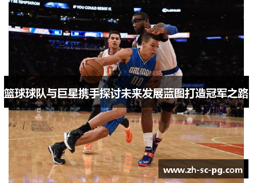 篮球球队与巨星携手探讨未来发展蓝图打造冠军之路
