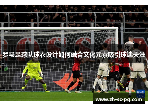 罗马足球队球衣设计如何融合文化元素吸引球迷关注 罗马足球队球衣设计如何融合文化元素吸引球迷关注