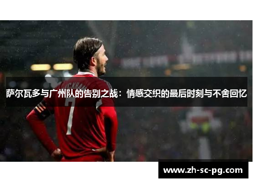 萨尔瓦多与广州队的告别之战:情感交织的最后时刻与不舍回忆 萨尔瓦多与广州队的告别之战:情感交织的最后时刻与不舍回忆
