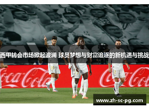 西甲转会市场掀起波澜 球员梦想与财富追逐的新机遇与挑战 西甲转会市场掀起波澜 球员梦想与财富追逐的新机遇与挑战