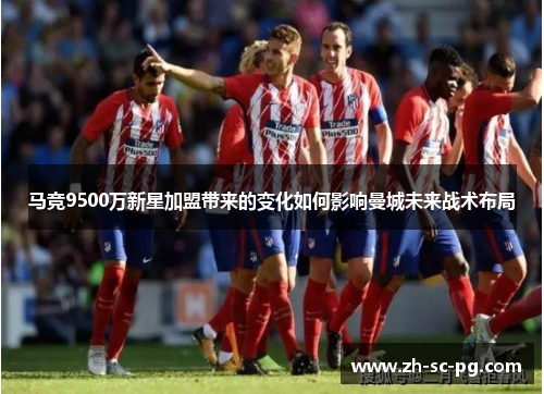 马竞9500万新星加盟带来的变化如何影响曼城未来战术布局 马竞9500万新星加盟带来的变化如何影响曼城未来战术布局