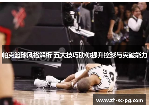 帕克篮球风格解析 五大技巧助你提升控球与突破能力