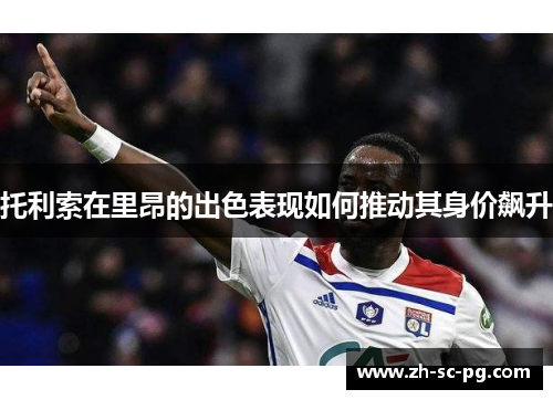 托利索在里昂的出色表现如何推动其身价飙升 托利索在里昂的出色表现如何推动其身价飙升