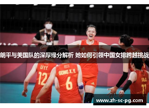 朗平与美国队的深厚缘分解析 她如何引领中国女排跨越挑战