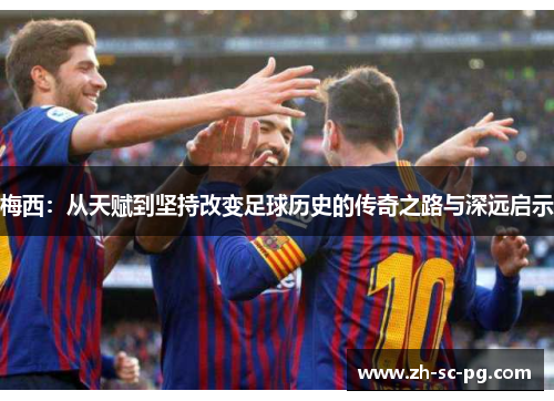 梅西:从天赋到坚持改变足球历史的传奇之路与深远启示 梅西:从天赋到坚持改变足球历史的传奇之路与深远启示