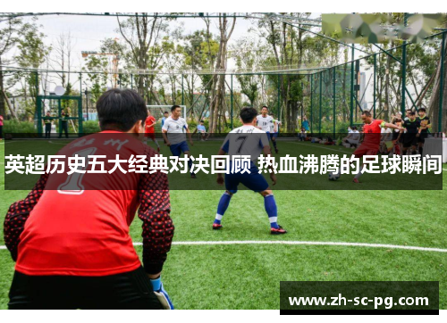 英超历史五大经典对决回顾 热血沸腾的足球瞬间