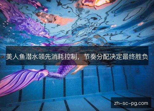 美人鱼潜水领先消耗控制,节奏分配决定最终胜负 美人鱼潜水领先消耗控制,节奏分配决定最终胜负